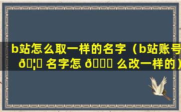 b站怎么取一样的名字（b站账号 🦍 名字怎 🐟 么改一样的）